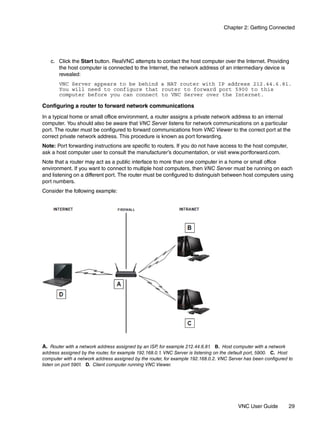 Chapter 2: Getting Connected




   c. Click the Start button. RealVNC attempts to contact the host computer over the Internet. Providing
      the host computer is connected to the Internet, the network address of an intermediary device is
      revealed:
       VNC Server appears to be behind a NAT router with IP address 212.44.6.81.
       You will need to configure that router to forward port 5900 to this
       computer before you can connect to VNC Server over the Internet.

Configuring a router to forward network communications
In a typical home or small office environment, a router assigns a private network address to an internal
computer. You should also be aware that VNC Server listens for network communications on a particular
port. The router must be configured to forward communications from VNC Viewer to the correct port at the
correct private network address. This procedure is known as port forwarding.
Note: Port forwarding instructions are specific to routers. If you do not have access to the host computer,
ask a host computer user to consult the manufacturer’s documentation, or visit www.portforward.com.
Note that a router may act as a public interface to more than one computer in a home or small office
environment. If you want to connect to multiple host computers, then VNC Server must be running on each
and listening on a different port. The router must be configured to distinguish between host computers using
port numbers.
Consider the following example:




A. Router with a network address assigned by an ISP, for example 212.44.6.81. B. Host computer with a network
address assigned by the router, for example 192.168.0.1. VNC Server is listening on the default port, 5900. C. Host
computer with a network address assigned by the router, for example 192.168.0.2. VNC Server has been configured to
listen on port 5901. D. Client computer running VNC Viewer.




                                                                                         VNC User Guide          29
 