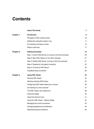 Contents

             About This Guide                                             7

Chapter 1:   Introduction                                                 9

             Principles of VNC remote control                            10

             Getting the computers ready to use                          11

             Connectivity and feature matrix                             13

             What to read next                                           17

Chapter 2:   Getting Connected                                           19

             Step 1: Ensure VNC Server is running on the host computer   20

             Step 2: Start VNC Viewer on the client computer             21

             Step 3: Identify VNC Server running on the host computer    21

             Step 4: Request an encrypted connection                     22

             Step 5: Connect to VNC Server                               23

             Troubleshooting connection                                  26

Chapter 3:   Using VNC Viewer                                            33

             Starting VNC Viewer                                         34

             Starting Listening VNC Viewer                               34

             Configuring VNC Viewer before you connect                   35

             Connecting to a host computer                               37

             The VNC Viewer user experience                              38

             Using the toolbar                                           40

             Using the shortcut menu                                     41

             Using the VNC Viewer - Options dialog                       42

             Managing the current connection                             43

             Changing appearance and behavior                            44

             Restricting access to features                              46
 