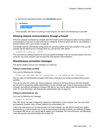 Chapter 2: Getting Connected




   b. Examine the appropriate section of the Get Started section:




   In this example, VNC Server is running on host computer 192.168.0.133 and listening on port 5901.

Allowing network communications through a firewall
If the host computer is protected by a firewall, then the firewall must be configured to allow incoming network
communications to the port on which VNC Server is listening. To find out which port this is, see Qualifying a
network address with a port number on page 30.
The firewall might be automatically configured by the operating system of the host computer. If not, you will
probably see the following error message when you connect from VNC Viewer:
   Connection timed out (10060)
The instructions for adding exceptions for ports are specific to firewalls. If you do not have access to the host
computer, ask a host computer user to consult the manufacturer’s documentation.

Miscellaneous connection messages
This section explains various error messages you might see.

Failing to authenticate correctly
If you see the following error message:
   Either the username was not recognized, or the password was incorrect.
then you have not authenticated correctly to VNC Server. Note that user names and passwords are case-
sensitive.
If you do not know the correct user name or password, and you do not have access to the host computer,
you will need to consult your system administrator or a host computer user. If you do have access to the host
computer, and sufficient privileges to configure VNC Server, you may be able to relax the authentication
rules. For more information, see Relaxing the authentication rules on page 104.

Failing to authenticate as ‘you’
If you see the following error message:
   Access is denied.
then VNC Server has been configured to require the credentials of a host computer user. Your user name
and password, however, have not been added to the authentication list.
If this is the case and you do not have access to the host computer, you will need to consult your system
administrator or a host computer user. If you do have access to the host computer, and sufficient privileges
to configure VNC Server, you may be able to register your credentials. For more information, see Managing
users and groups in the authentication list on page 102.




                                                                                        VNC User Guide        31
 