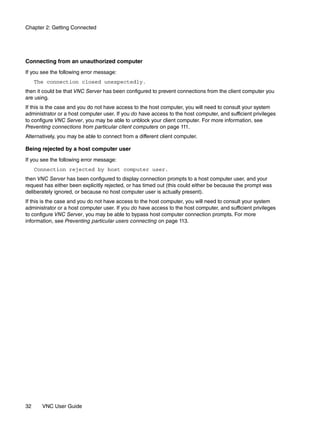 Chapter 2: Getting Connected




Connecting from an unauthorized computer
If you see the following error message:
     The connection closed unexpectedly.
then it could be that VNC Server has been configured to prevent connections from the client computer you
are using.
If this is the case and you do not have access to the host computer, you will need to consult your system
administrator or a host computer user. If you do have access to the host computer, and sufficient privileges
to configure VNC Server, you may be able to unblock your client computer. For more information, see
Preventing connections from particular client computers on page 111.
Alternatively, you may be able to connect from a different client computer.

Being rejected by a host computer user
If you see the following error message:
     Connection rejected by host computer user.
then VNC Server has been configured to display connection prompts to a host computer user, and your
request has either been explicitly rejected, or has timed out (this could either be because the prompt was
deliberately ignored, or because no host computer user is actually present).
If this is the case and you do not have access to the host computer, you will need to consult your system
administrator or a host computer user. If you do have access to the host computer, and sufficient privileges
to configure VNC Server, you may be able to bypass host computer connection prompts. For more
information, see Preventing particular users connecting on page 113.




32     VNC User Guide
 