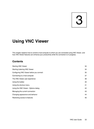 3
Using VNC Viewer

This chapter explains how to control a host computer to which you are connected using VNC Viewer, and
how VNC Viewer features can enhance your productivity while the connection is in progress.



Contents
Starting VNC Viewer                                                                                     34

Starting Listening VNC Viewer                                                                           34

Configuring VNC Viewer before you connect                                                               35

Connecting to a host computer                                                                           37

The VNC Viewer user experience                                                                          38

Using the toolbar                                                                                       40

Using the shortcut menu                                                                                 41

Using the VNC Viewer - Options dialog                                                                   42

Managing the current connection                                                                         43

Changing appearance and behavior                                                                        44

Restricting access to features                                                                          46




                                                                                VNC User Guide          33
 
