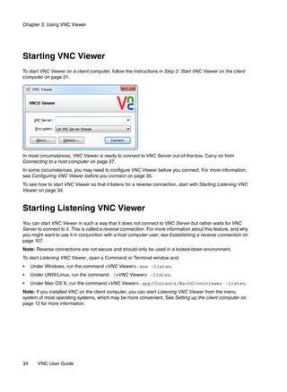 Chapter 3: Using VNC Viewer




Starting VNC Viewer
To start VNC Viewer on a client computer, follow the instructions in Step 2: Start VNC Viewer on the client
computer on page 21.




In most circumstances, VNC Viewer is ready to connect to VNC Server out-of-the-box. Carry on from
Connecting to a host computer on page 37.
In some circumstances, you may need to configure VNC Viewer before you connect. For more information,
see Configuring VNC Viewer before you connect on page 35.
To see how to start VNC Viewer so that it listens for a reverse connection, start with Starting Listening VNC
Viewer on page 34.


Starting Listening VNC Viewer
You can start VNC Viewer in such a way that it does not connect to VNC Server but rather waits for VNC
Server to connect to it. This is called a reverse connection. For more information about this feature, and why
you might want to use it in conjunction with a host computer user, see Establishing a reverse connection on
page 107.
Note: Reverse connections are not secure and should only be used in a locked-down environment.
To start Listening VNC Viewer, open a Command or Terminal window and:
•    Under Windows, run the command <VNC Viewer>.exe -listen.
•    Under UNIX/Linux, run the command ./<VNC Viewer> -listen.
•    Under Mac OS X, run the command <VNC Viewer>.app/Contents/MacOS/vncviewer -listen.
Note: If you installed VNC on the client computer, you can start Listening VNC Viewer from the menu
system of most operating systems, which may be more convenient. See Setting up the client computer on
page 12 for more information.




34      VNC User Guide
 