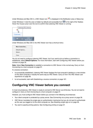 Chapter 3: Using VNC Viewer




Under Windows and Mac OS X, a VNC Viewer icon           is displayed in the Notification area or Status bar.
Under Windows 7, note this area is hidden by default and accessible from     to the right of the Taskbar.
Hover the mouse cursor over the icon to confirm that Listening VNC Viewer is running:




Under Windows and Mac OS X, the VNC Viewer icon has a shortcut menu:




You do not need to configure Listening VNC Viewer, but if you want to do so before a connection is
established, select Default Options. For more information, start with Configuring VNC Viewer before you
connect on page 35.
Note: Select New Connection to establish a connection to VNC Server in the normal way. Carry on from
Connecting to a host computer on page 37.
If a reverse connection:
•   Is successfully established, Listening VNC Viewer displays the host computer’s desktop in a new window
    on the client computer in exactly the same way as VNC Viewer. Carry on from The VNC Viewer user
    experience on page 38.
•   Is not successful, start with Establishing a reverse connection on page 107.


Configuring VNC Viewer before you connect
In most circumstances, VNC Viewer is ready to connect to VNC Server out-of-the-box. You do not need to
configure it. Carry on from Connecting to a host computer on page 37.
However, you must configure VNC Viewer before you connect in the following circumstances:
•   Your client computer is protected by a proxy server. See Connecting via a proxy server on page 36.
•   VNC Server mandates the single sign-on authentication mechanism but you do not want to authenticate
    as the user you logged on to the client computer as. See Disabling single sign-on on page 36.
•   You want to specify printing options. See Configuring printing on page 37.




                                                                                     VNC User Guide            35
 