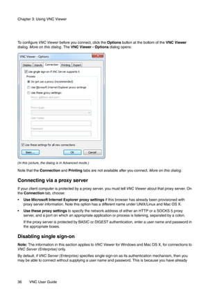 Chapter 3: Using VNC Viewer




To configure VNC Viewer before you connect, click the Options button at the bottom of the VNC Viewer
dialog. More on this dialog. The VNC Viewer - Options dialog opens:




(In this picture, the dialog is in Advanced mode.)

Note that the Connection and Printing tabs are not available after you connect. More on this dialog.

Connecting via a proxy server
If your client computer is protected by a proxy server, you must tell VNC Viewer about that proxy server. On
the Connection tab, choose:
•    Use Microsoft Internet Explorer proxy settings if this browser has already been provisioned with
     proxy server information. Note this option has a different name under UNIX/Linux and Mac OS X.
•    Use these proxy settings to specify the network address of either an HTTP or a SOCKS 5 proxy
     server, and a port on which an appropriate application or process is listening, separated by a colon.
     If the proxy server is protected by BASIC or DIGEST authentication, enter a user name and password in
     the appropriate boxes.

Disabling single sign-on
Note: The information in this section applies to VNC Viewer for Windows and Mac OS X, for connections to
VNC Server (Enterprise) only.
By default, if VNC Server (Enterprise) specifies single sign-on as its authentication mechanism, then you
may be able to connect without supplying a user name and password. This is because you have already




36      VNC User Guide
 