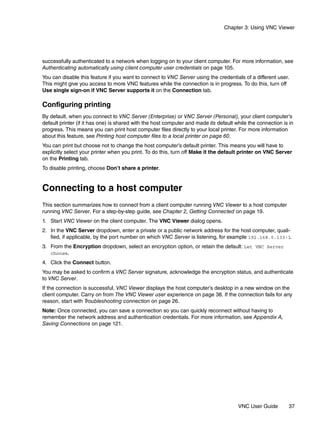 Chapter 3: Using VNC Viewer




successfully authenticated to a network when logging on to your client computer. For more information, see
Authenticating automatically using client computer user credentials on page 105.
You can disable this feature if you want to connect to VNC Server using the credentials of a different user.
This might give you access to more VNC features while the connection is in progress. To do this, turn off
Use single sign-on if VNC Server supports it on the Connection tab.

Configuring printing
By default, when you connect to VNC Server (Enterprise) or VNC Server (Personal), your client computer’s
default printer (if it has one) is shared with the host computer and made its default while the connection is in
progress. This means you can print host computer files directly to your local printer. For more information
about this feature, see Printing host computer files to a local printer on page 60.
You can print but choose not to change the host computer’s default printer. This means you will have to
explicitly select your printer when you print. To do this, turn off Make it the default printer on VNC Server
on the Printing tab.
To disable printing, choose Don’t share a printer.


Connecting to a host computer
This section summarizes how to connect from a client computer running VNC Viewer to a host computer
running VNC Server. For a step-by-step guide, see Chapter 2, Getting Connected on page 19.
1. Start VNC Viewer on the client computer. The VNC Viewer dialog opens.
2. In the VNC Server dropdown, enter a private or a public network address for the host computer, quali-
   fied, if applicable, by the port number on which VNC Server is listening, for example 192.168.0.133:1.
3. From the Encryption dropdown, select an encryption option, or retain the default: Let VNC Server
   choose.
4. Click the Connect button.
You may be asked to confirm a VNC Server signature, acknowledge the encryption status, and authenticate
to VNC Server.
If the connection is successful, VNC Viewer displays the host computer’s desktop in a new window on the
client computer. Carry on from The VNC Viewer user experience on page 38. If the connection fails for any
reason, start with Troubleshooting connection on page 26.
Note: Once connected, you can save a connection so you can quickly reconnect without having to
remember the network address and authentication credentials. For more information, see Appendix A,
Saving Connections on page 121.




                                                                                       VNC User Guide        37
 