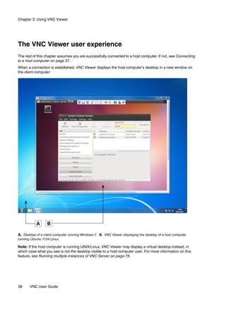 Chapter 3: Using VNC Viewer




The VNC Viewer user experience
The rest of this chapter assumes you are successfully connected to a host computer. If not, see Connecting
to a host computer on page 37.
When a connection is established, VNC Viewer displays the host computer’s desktop in a new window on
the client computer:




A. Desktop of a client computer running Windows 7 B. VNC Viewer displaying the desktop of a host computer
                                                 .
running Ubuntu 11.04 Linux.

Note: If the host computer is running UNIX/Linux, VNC Viewer may display a virtual desktop instead, in
which case what you see is not the desktop visible to a host computer user. For more information on this
feature, see Running multiple instances of VNC Server on page 78.




38     VNC User Guide
 