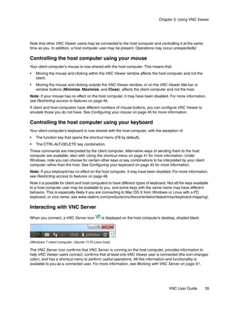 Chapter 3: Using VNC Viewer




Note that other VNC Viewer users may be connected to the host computer and controlling it at the same
time as you. In addition, a host computer user may be present. Operations may occur unexpectedly!

Controlling the host computer using your mouse
Your client computer’s mouse is now shared with the host computer. This means that:
•   Moving the mouse and clicking within the VNC Viewer window affects the host computer and not the
    client.
•   Moving the mouse and clicking outside the VNC Viewer window, or on the VNC Viewer title bar or
    window buttons (Minimize, Maximize, and Close), affects the client computer and not the host.
Note: If your mouse has no effect on the host computer, it may have been disabled. For more information,
see Restricting access to features on page 46.
If client and host computers have different numbers of mouse buttons, you can configure VNC Viewer to
emulate those you do not have. See Configuring your mouse on page 45 for more information.

Controlling the host computer using your keyboard
Your client computer’s keyboard is now shared with the host computer, with the exception of:
•   The function key that opens the shortcut menu (F8 by default).
•   The CTRL-ALT-DELETE key combination.
These commands are interpreted by the client computer. Alternative ways of sending them to the host
computer are available; start with Using the shortcut menu on page 41 for more information. Under
Windows, note you can choose for certain other keys or key combinations to be interpreted by your client
computer rather than the host. See Configuring your keyboard on page 45 for more information.
Note: If your keyboard has no effect on the host computer, it may have been disabled. For more information,
see Restricting access to features on page 46.
Note it is possible for client and host computers to have different types of keyboard. Not all the keys available
to a host computer user may be available to you, and some keys with the same name may have different
behavior. This is especially likely if you are connecting to Mac OS X from Windows or Linux with a PC
keyboard, or vice versa; see www.realvnc.com/products/vnc/documentation/latest/misc/keyboard-mapping/.

Interacting with VNC Server

When you connect, a VNC Server icon           is displayed on the host computer’s desktop, shaded black:




(Windows 7 client computer; Ubuntu 11.10 Linux host)

The VNC Server icon confirms that VNC Server is running on the host computer, provides information to
help VNC Viewer users connect, confirms that at least one VNC Viewer user is connected (the icon changes
color), and has a shortcut menu to perform useful operations. All this information and functionality is
available to you as a connected user. For more information, see Working with VNC Server on page 81.




                                                                                       VNC User Guide         39
 