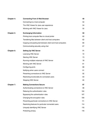 Chapter 4:   Connecting From A Web Browser                                49

             Connecting to a host computer                                50

             The VNC Viewer for Java user experience                      54

             Working with VNC Viewer for Java                             55

Chapter 5:   Exchanging Information                                       59

             Printing host computer files to a local printer              60

             Transfering files between client and host computers          62

             Copying and pasting text between client and host computers   66

             Communicating securely using chat                            67

Chapter 6:   Setting Up VNC Server                                        71

             Licensing VNC Server                                         72

             Starting VNC Server                                          73

             Running multiple instances of VNC Server                     78

             Working with VNC Server                                      81

             Configuring ports                                            88

             Notifying when users connect                                 91

             Preventing connections to VNC Server                         92

             Restricting functionality for connected users                93

             Stopping VNC Server                                          95

Chapter 7:   Making Connections Secure                                    97

             Authenticating connections to VNC Server                     98

             Relaxing the authentication rules                            104

             Bypassing the authentication rules                           107

             Changing the encryption rules                                109

             Preventing particular connections to VNC Server              111

             Restricting features for particular connected users          114

             Uniquely identifying VNC Server                              118

             Protecting privacy                                           118
 