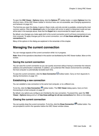Chapter 3: Using VNC Viewer




To open the VNC Viewer - Options dialog, click the Options      toolbar button, or select Options from the
shortcut menu. (If the VNC Viewer toolbar or shortcut menu are not accessible, see Changing appearance
and behavior on page 44.)
The first time you open this dialog, it opens in Basic mode, and only one tab is available, containing the most
common options. Click the Advanced button in the bottom left corner to switch to Advanced mode and see
all the tabs in the example above. Note that the Expert tab is recommended for expert users only.
By default, any changes you make apply both to the current connection and to all future connections to any
host computer. To apply changes just to the current connection, turn off Use these settings for all new
connections first.
Many of the options in this dialog are explained in the remainder of this chapter.


Managing the current connection
You can manage aspects of the current connection while it is in progress.
Note: Most of the operations described in this section are facilitated by the VNC Viewer toolbar. More on this
toolbar.

Saving the current connection
You can save the current connection so you can quickly reconnect without having to remember the network
address and authentication credentials. In addition, your preferred VNC Viewer environment for controlling
the host computer is automatically recreated each time.

To save the current connection, click the Save Connection        toolbar button. Carry on from Appendix A,
Saving Connections on page 121.

Establishing a new connection
You can establish a new connection to the same host computer, or to a different one.

To do this, click the New Connection   toolbar button. The VNC Viewer dialog opens. Carry on from
Connecting to a host computer on page 37.
By default, any options you configure are inherited by the new connection. To prevent this, open the VNC
Viewer - Options dialog and turn off Use these settings for all new connections first. More on this dialog.

Closing the current connection

You can quickly close the current connection. To do this, click the Close Connection       toolbar button. You
are prompted to confirm the operation before the VNC Viewer window closes.




                                                                                      VNC User Guide        43
 