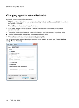 Chapter 3: Using VNC Viewer




Changing appearance and behavior
By default, when a connection is established:
•    VNC Viewer does not scale the host computer’s desktop. Instead, scroll bars are added to the window if
     the desktop is too large.
•    The VNC Viewer window is set to a particular size.
•    VNC Viewer displays the host computer’s desktop in a color quality appropriate to the network
     connection speed.
•    Your mouse and keyboard are set to interact with the client and host computers in particular ways.
•    The VNC Viewer toolbar is accessible (from the top center hot area).
•    The VNC Viewer shortcut menu is accessible (by pressing F8).
You can change these defaults by configuring options on the Display tab of the VNC Viewer - Options
dialog. More on this dialog.




44      VNC User Guide
 