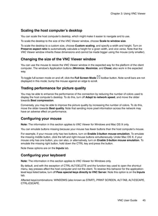 Chapter 3: Using VNC Viewer




Scaling the host computer’s desktop
You can scale the host computer’s desktop, which might make it easier to navigate and to use.
To scale the desktop to the size of the VNC Viewer window, choose Scale to window size.
To scale the desktop to a custom size, choose Custom scaling, and specify a width and height. Turn on
Preserve aspect ratio to automatically calculate a height for a given width, and vice versa. Note that the
VNC Viewer window inherits these dimensions and cannot be made bigger using the mouse (only smaller).

Changing the size of the VNC Viewer window
You can use the mouse to resize the VNC Viewer window in the expected way for the platform of the client
computer. The window’s Application buttons (Minimize, Maximize, and Close) also work in the expected
way.

To toggle full screen mode on and off, click the Full Screen Mode     toolbar button. Note scroll bars are not
displayed in this mode; bump the mouse against an edge to scroll.

Trading performance for picture quality
You may be able to enhance the performance of the connection by reducing the number of colors used to
display the host computer’s desktop. To do this, turn off Adapt to network speed, and move the slider
towards Best compression.
Conversely, you may be able to improve the picture quality by increasing the number of colors. To do this,
move the slider towards Best quality. Note that sending more pixel information across the network may
have an adverse effect on performance.

Configuring your mouse
Note: The information in this section applies to VNC Viewer for Windows and Mac OS X only.
You can emulate buttons missing because your mouse has fewer buttons than the host computer’s mouse.
For example, if your mouse only has two buttons, turn on Enable 3-button mouse emulation. To emulate
the missing middle button, click the left and right mouse buttons simultaneously. Under Mac OS X, if your
mouse only has one button, you can also, or alternatively, turn on Enable 2-button mouse emulation. To
emulate the missing right button, hold down the CTRL key and press the button.
Note these options are on the Inputs tab.

Configuring your keyboard
Note: The information in this section applies to VNC Viewer for Windows only.
By default, and with the exception of CTRL-ALT-DELETE and the function key used to open the shortcut
menu, key presses affect the host computer and not the client. To reverse this behavior for the application-
level keys listed below, turn off Pass special keys directly to VNC Server. Note this option is on the Inputs
tab.
Affected keys/combinations: WINDOWS (also known as START), PRINT SCREEN, ALT-TAB, ALT-ESCAPE,
CTRL-ESCAPE.




                                                                                     VNC User Guide        45
 