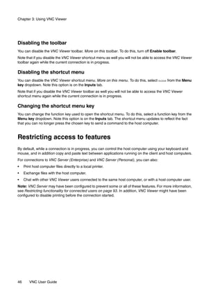 Chapter 3: Using VNC Viewer




Disabling the toolbar
You can disable the VNC Viewer toolbar. More on this toolbar. To do this, turn off Enable toolbar.
Note that if you disable the VNC Viewer shortcut menu as well you will not be able to access the VNC Viewer
toolbar again while the current connection is in progress.

Disabling the shortcut menu
You can disable the VNC Viewer shortcut menu. More on this menu. To do this, select none from the Menu
key dropdown. Note this option is on the Inputs tab.
Note that if you disable the VNC Viewer toolbar as well you will not be able to access the VNC Viewer
shortcut menu again while the current connection is in progress.

Changing the shortcut menu key
You can change the function key used to open the shortcut menu. To do this, select a function key from the
Menu key dropdown. Note this option is on the Inputs tab. The shortcut menu updates to reflect the fact
that you can no longer press the chosen key to send a command to the host computer.


Restricting access to features
By default, while a connection is in progress, you can control the host computer using your keyboard and
mouse, and in addition copy and paste text between applications running on the client and host computers.
For connections to VNC Server (Enterprise) and VNC Server (Personal), you can also:
•    Print host computer files directly to a local printer.
•    Exchange files with the host computer.
•    Chat with other VNC Viewer users connected to the same host computer, or with a host computer user.
Note: VNC Server may have been configured to prevent some or all of these features. For more information,
see Restricting functionality for connected users on page 93. In addition, VNC Viewer might have been
configured to disable printing before the connection started.




46      VNC User Guide
 