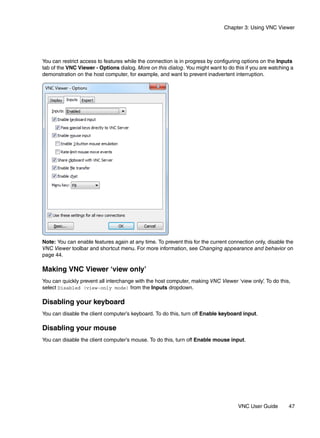 Chapter 3: Using VNC Viewer




You can restrict access to features while the connection is in progress by configuring options on the Inputs
tab of the VNC Viewer - Options dialog. More on this dialog. You might want to do this if you are watching a
demonstration on the host computer, for example, and want to prevent inadvertent interruption.




Note: You can enable features again at any time. To prevent this for the current connection only, disable the
VNC Viewer toolbar and shortcut menu. For more information, see Changing appearance and behavior on
page 44.

Making VNC Viewer ‘view only’
You can quickly prevent all interchange with the host computer, making VNC Viewer ‘view only’ To do this,
                                                                                            .
select Disabled (view-only mode) from the Inputs dropdown.

Disabling your keyboard
You can disable the client computer’s keyboard. To do this, turn off Enable keyboard input.

Disabling your mouse
You can disable the client computer’s mouse. To do this, turn off Enable mouse input.




                                                                                     VNC User Guide        47
 