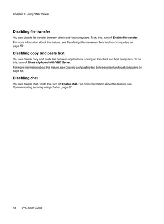 Chapter 3: Using VNC Viewer




Disabling file transfer
You can disable file transfer between client and host computers. To do this, turn off Enable file transfer.
For more information about this feature, see Transfering files between client and host computers on
page 62.

Disabling copy and paste text
You can disable copy and paste text between applications running on the client and host computers. To do
this, turn off Share clipboard with VNC Server.
For more information about this feature, see Copying and pasting text between client and host computers on
page 66.

Disabling chat
You can disable chat. To do this, turn off Enable chat. For more information about this feature, see
Communicating securely using chat on page 67.




48     VNC User Guide
 