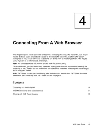 4
Connecting From A Web Browser

This chapter explains how to connect to and control a host computer using VNC Viewer for Java. All you
need to do this is a Java-enabled web browser to download VNC Viewer for Java from VNC Server
(Enterprise) or VNC Server (Personal) on demand; you do not have to install any software. This may be
useful if you are at an Internet café, for example.
Note: You cannot download VNC Viewer for Java from VNC Server (Free).
Once downloaded, you can use the VNC Viewer for Java applet to establish a connection in exactly the
same way as VNC Viewer. You use your mouse and keyboard to control the host computer exactly as you
would using VNC Viewer.
Note: VNC Viewer for Java has considerably fewer remote control features than VNC Viewer. For more
information, see Connecting from VNC Viewer for Java on page 15.



Contents
Connecting to a host computer                                                                            50

The VNC Viewer for Java user experience                                                                  54

Working with VNC Viewer for Java                                                                         55




                                                                                  VNC User Guide         49
 