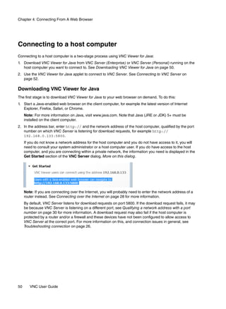 Chapter 4: Connecting From A Web Browser




Connecting to a host computer
Connecting to a host computer is a two-stage process using VNC Viewer for Java:
1. Download VNC Viewer for Java from VNC Server (Enterprise) or VNC Server (Personal) running on the
   host computer you want to connect to. See Downloading VNC Viewer for Java on page 50.
2. Use the VNC Viewer for Java applet to connect to VNC Server. See Connecting to VNC Server on
   page 52.

Downloading VNC Viewer for Java
The first stage is to download VNC Viewer for Java to your web browser on demand. To do this:
1. Start a Java-enabled web browser on the client computer, for example the latest version of Internet
   Explorer, Firefox, Safari, or Chrome.
     Note: For more information on Java, visit www.java.com. Note that Java (JRE or JDK) 5+ must be
     installed on the client computer.
2. In the address bar, enter http:// and the network address of the host computer, qualified by the port
   number on which VNC Server is listening for download requests, for example http://
   192.168.0.133:5800.
     If you do not know a network address for the host computer and you do not have access to it, you will
     need to consult your system administrator or a host computer user. If you do have access to the host
     computer, and you are connecting within a private network, the information you need is displayed in the
     Get Started section of the VNC Server dialog. More on this dialog.




     Note: If you are connecting over the Internet, you will probably need to enter the network address of a
     router instead. See Connecting over the Internet on page 28 for more information.
     By default, VNC Server listens for download requests on port 5800. If the download request fails, it may
     be because VNC Server is listening on a different port; see Qualifying a network address with a port
     number on page 30 for more information. A download request may also fail if the host computer is
     protected by a router and/or a firewall and these devices have not been configured to allow access to
     VNC Server at the correct port. For more information on this, and connection issues in general, see
     Troubleshooting connection on page 26.




50      VNC User Guide
 