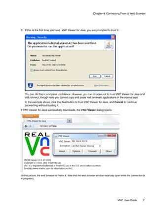 Chapter 4: Connecting From A Web Browser




3. If this is the first time you have VNC Viewer for Java, you are prompted to trust it:




   You can do this in complete confidence. However, you can choose not to trust VNC Viewer for Java and
   still connect, though note you cannot copy and paste text between applications in the normal way.
   In the example above, click the Run button to trust VNC Viewer for Java, and Cancel to continue
   connecting without trusting it.
If VNC Viewer for Java successfully downloads, the VNC Viewer dialog opens:




(In this picture, the web browser is Firefox 8. Note that the web browser window must stay open while the connection is
in progress.)




                                                                                            VNC User Guide          51
 