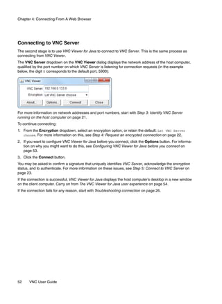 Chapter 4: Connecting From A Web Browser




Connecting to VNC Server
The second stage is to use VNC Viewer for Java to connect to VNC Server. This is the same process as
connecting from VNC Viewer.
The VNC Server dropdown on the VNC Viewer dialog displays the network address of the host computer,
qualified by the port number on which VNC Server is listening for connection requests (in the example
below, the digit 0 corresponds to the default port, 5900):




For more information on network addresses and port numbers, start with Step 3: Identify VNC Server
running on the host computer on page 21.
To continue connecting:
1. From the Encryption dropdown, select an encryption option, or retain the default: Let VNC Server
   choose. For more information on this, see Step 4: Request an encrypted connection on page 22.

2. If you want to configure VNC Viewer for Java before you connect, click the Options button. For informa-
   tion on why you might want to do this, see Configuring VNC Viewer for Java before you connect on
   page 53.
3. Click the Connect button.
You may be asked to confirm a signature that uniquely identifies VNC Server, acknowledge the encryption
status, and to authenticate. For more information on these issues, see Step 5: Connect to VNC Server on
page 23.
If the connection is successful, VNC Viewer for Java displays the host computer’s desktop in a new window
on the client computer. Carry on from The VNC Viewer for Java user experience on page 54.
If the connection fails for any reason, start with Troubleshooting connection on page 26.




52     VNC User Guide
 