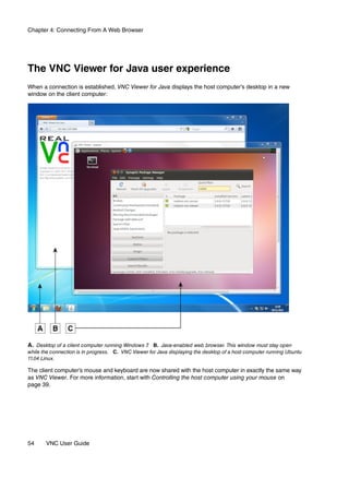 Chapter 4: Connecting From A Web Browser




The VNC Viewer for Java user experience
When a connection is established, VNC Viewer for Java displays the host computer’s desktop in a new
window on the client computer:




A. Desktop of a client computer running Windows 7 B. Java-enabled web browser. This window must stay open
                                                 .
while the connection is in progress. C. VNC Viewer for Java displaying the desktop of a host computer running Ubuntu
11.04 Linux.

The client computer’s mouse and keyboard are now shared with the host computer in exactly the same way
as VNC Viewer. For more information, start with Controlling the host computer using your mouse on
page 39.




54     VNC User Guide
 