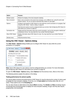 Chapter 4: Connecting From A Web Browser




 Option               Purpose

 Refresh screen       Refresh the display of the host computer’s desktop.
 New connection       Start a new connection to the same host computer, or to a different one, using the same web
                      browser session. You do not need to download VNC Viewer for Java again.
 Options              Configure most aspects of VNC Viewer for Java while the current connection is in progress. See
                      Using the VNC Viewer - Options dialog on page 56.
                      Note that some options must be configured before you connect. See Configuring VNC Viewer for
                      Java before you connect on page 53.
 Connection info      Display technical information about the current connection, such as the encryption method and
                      compression format. You may need this if you contact Technical Support.
 About VNC Viewer     Display information about VNC Viewer for Java. You may need this if you contact Technical
                      Support.
 Dismiss menu         Close the shortcut menu.


Using the VNC Viewer - Options dialog
The VNC Viewer - Options dialog enables you to configure VNC Viewer for Java while the current
connection is in progress:




Note: Some VNC Viewer for Java options must be configured before you connect. For more information,
see Configuring VNC Viewer for Java before you connect on page 53.
To open the VNC Viewer - Options dialog, select Options from the shortcut menu. More on this menu.
The following sections explain the options in this dialog.

Trading performance for picture quality
You may be able to enhance the performance of VNC Viewer for Java by reducing the number of colors used
to display the host computer’s desktop. To do this, turn off Auto select and choose either 256, 64, or 8
colors. These options are on the Encoding tab.
You can also choose an alternative to the default ZRLE encoding. The Hextile and Raw encodings require
increasingly less processing power to display the host computer’s desktop, though note they also require
progressively more bandwidth.




56     VNC User Guide
 