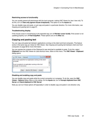 Chapter 4: Connecting From A Web Browser




Restricting access to functionality
You can quickly prevent all interchange with the host computer, making VNC Viewer for Java ‘view only’ To
                                                                                                     .
do this, turn on View only (ignore mouse & keyboard). This option is on the Inputs tab.
You can disable copy and paste, or just copy and paste in a particular direction. For more information, see
Copying and pasting text on page 57.

Troubleshooting display
If the mouse cursor is not behaving in the expected way, turn off Render cursor locally. If the screen is not
updating properly, turn off Fast CopyRect. These options are on the Misc tab.

Copying and pasting text
You can copy and paste text between applications running on the client and host computers. This feature
works in the same way as it does for VNC Viewer. See Copying and pasting text between client and host
computers on page 66 for more information.
You can preview the contents of the Clipboard to see what text is available to paste. To do this, select
Clipboard from the VNC Viewer for Java shortcut menu. More on this menu. The VNC Viewer - Clipboard
dialog opens:




Disabling and enabling copy and paste
You can disable copy and paste while the current connection is in progress. To do this, open the VNC
Viewer - Options dialog. More on this dialog. On the Inputs tab, turn off Accept clipboard from VNC
Server and Send clipboard to VNC Server.
Note you can turn these options off separately in order to disable copy and paste in one direction only.




                                                                                     VNC User Guide        57
 