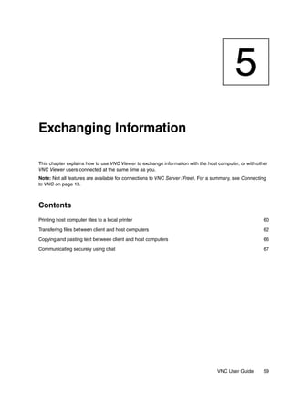 5
Exchanging Information

This chapter explains how to use VNC Viewer to exchange information with the host computer, or with other
VNC Viewer users connected at the same time as you.
Note: Not all features are available for connections to VNC Server (Free). For a summary, see Connecting
to VNC on page 13.



Contents
Printing host computer files to a local printer                                                        60

Transfering files between client and host computers                                                    62

Copying and pasting text between client and host computers                                             66

Communicating securely using chat                                                                      67




                                                                                 VNC User Guide        59
 