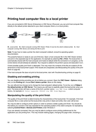 Chapter 5: Exchanging Information




Printing host computer files to a local printer
If you are connected to VNC Server (Enterprise) or VNC Server (Personal), you can print host computer files
directly to the default printer attached to your client computer (that is, to a local printer).




A. Local printer. B. Client computer running VNC Viewer. Printer A must be the client’s default printer. C. Host
computer running VNC Server, and storing the files to print.

Note: To see how to make a printer the client computer’s default, consult its operating system
documentation.
This powerful feature is ready to use out-of-the-box. Open a host computer file in the VNC Viewer window
and print in the expected way for the application, for example by selecting File > Print. The local printer is
automatically shared with the host computer and made its default while the connection is in progress, so the
correct device should already be selected. Your request is added to the printer’s queue and executed in turn.
A best possible quality print finish is attempted. This may mean the contents of the file are scaled to fit the
dimensions of the local printer’s paper. If the results are unexpected, see Manipulating the quality of the print
finish on page 60.
If the host computer file does not print to the local printer, start with Troubleshooting printing on page 61.

Disabling and enabling printing
You can disable printing providing you do so before you connect. Open the VNC Viewer - Options dialog
and, on the Printing tab, choose Don’t share a printer. More on this dialog.
You can still print but choose not to change the host computer’s default printer. To do this, turn off Make it
the default printer on VNC Server. This means you will have to explicitly select the local printer when you
print. The local printer will have a name of the form <printer name> via VNC from <client computer
name>, for example HP Color LaserJet CP2020 via VNC from Neptune.

Manipulating the quality of the print finish
The quality of the print finish is determined by the characteristics of the local printer. For example, if the host
computer file is a color photo but the local printer only prints in black and white, then color will be lost.
You may be able to configure printer options in order to achieve a better quality print finish. You should do
this before you connect in the way expected for the operating system of the client computer, for example by
selecting Control Panel > Devices and Printers under Windows 7.
If you are already connected, then you may be able to configure some printing preferences for the
application you are printing from. This may include rotating pages, changing the page order, choosing a




60      VNC User Guide
 