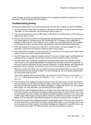 Chapter 5: Exchanging Information




number of pages per sheet, and advanced options such as changing the resolution or paper size. For more
information, consult the application’s documentation.

Troubleshooting printing
Printing host computer files to a local printer should work out-of-the-box. If it does not, check the following:
1. Are you connected to VNC Server (Enterprise) or VNC Server (Personal)? You cannot print VNC Server
   (Free) files. For more information, see Connecting to VNC on page 13.
2. If you are using a previous version of VNC Viewer or VNC Server, is it at least version 4.5? Printing is not
   supported by earlier versions.
3. Are both client and host computers running supported operating systems? Printing is not supported to or
   from certain platforms, including HP-UX, AIX, and Windows NT 4; in addition, prior configuration is
   required in order to print to or from Solaris 9 and 10, SUSE Linux, and systems with SE Linux enabled.
   For the latest information, visit www.realvnc.com/products/vnc/documentation/latest/misc/printing/.
4. If the host computer is running Linux or Mac OS X, is CUPS version 1.3 or later installed? For more
   information, consult the host computer’s operating system documentation.
5. Is the local printer connected to the client computer? Is it switched on? Is it ready to print? Does it have
   paper? Is it set as the client computer’s default printer?
6. Has VNC Viewer been configured to disable printing? To see how to enable it again, read Disabling and
   enabling printing on page 60. You will have to close the current connection and then reconnect.
7. Has VNC Viewer been configured to prevent the local printer becoming the host computer’s default,
   which means it is not automatically selected? The request may have been sent to the wrong printer. To
   see how to make the local printer the host computer’s default so it is always selected, read Disabling and
   enabling printing on page 60. You will have to close the current connection and then reconnect.
   Note that if another VNC Viewer user connected to the same host computer before you, then their local
   printer becomes the host computer’s default. You cannot change this. You must always explicitly select
   your local printer when you print.
   If you have to explicitly select your local printer, note it will have a name of the form <printer name> via
   VNC from <client computer name>, for example HP Color LaserJet CP2020 via VNC from
   Neptune.
8. Has VNC Server been configured to prevent printing? If this is the case and you do not have access to
   the host computer, you will need to consult your system administrator or a host computer user. If you do
   have access to the host computer, and sufficient privileges to configure VNC Server, you may be able to
   allow it again. For more information, see Preventing printing on page 94.
9. Has VNC Server been configured to prevent you printing? If this is the case and you do not have access
   to the host computer, you will need to consult your system administrator or a host computer user. If you
   do have access to the host computer, and sufficient privileges to configure VNC Server, you may be able
   to allow it again. Alternatively, you may be able to connect as a different host computer user and use this
   feature. For more information, see Restricting features for particular connected users on page 114.
10. Has the host computer been configured to prevent printing system-wide? If this is the case and you do
    not have access to it, you will need to consult your system administrator or a host computer user. If you
    do have access to the host computer, and sufficient privileges to configure both it and VNC Server, you
    may be able to allow it again. For more information, see Preventing printing on page 94.




                                                                                        VNC User Guide         61
 