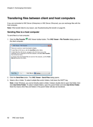 Chapter 5: Exchanging Information




Transfering files between client and host computers
If you are connected to VNC Server (Enterprise) or VNC Server (Personal), you can exchange files with the
host computer.
Note: If file transfer fails for any reason, see Troubleshooting file transfer on page 65.

Sending files to a host computer
To send files to a host computer:

1. Click the File Transfer      VNC Viewer toolbar button. The VNC Viewer - File Transfer dialog opens on
   the client computer:




2. Click the Send files button. The VNC Viewer - Send Files dialog opens.
3. Select a file or folder. To select multiple files and/or folders, hold down the SHIFT key.
     Note: Under Windows, you cannot directly select a folder. Instead, double-click to open that folder, then
     click Use Entire Folder. To select multiple folders, open the parent folder and click Use Entire Folder.
     Note this means other files and folders in the parent folder will also be transfered.




62      VNC User Guide
 