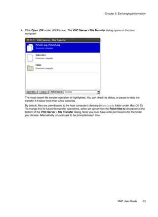 Chapter 5: Exchanging Information




4. Click Open (OK under UNIX/Linux). The VNC Server - File Transfer dialog opens on the host
   computer:




   The most recent file transfer operation is highlighted. You can check its status, or pause or stop the
   transfer if it takes more than a few seconds.
   By default, files are downloaded to the host computer’s desktop (Downloads folder under Mac OS X).
   To change this for future file transfer operations, select an option from the Fetch files to dropdown at the
   bottom of the VNC Server - File Transfer dialog. Note you must have write permissions for the folder
   you choose. Alternatively, you can ask to be prompted each time.




                                                                                      VNC User Guide        63
 