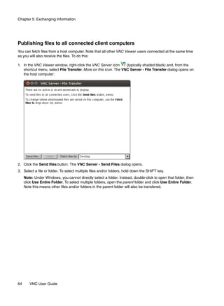 Chapter 5: Exchanging Information




Publishing files to all connected client computers
You can fetch files from a host computer. Note that all other VNC Viewer users connected at the same time
as you will also receive the files. To do this:

1. In the VNC Viewer window, right-click the VNC Server icon     (typically shaded black) and, from the
   shortcut menu, select File Transfer. More on this icon. The VNC Server - File Transfer dialog opens on
   the host computer:




2. Click the Send files button. The VNC Server - Send Files dialog opens.
3. Select a file or folder. To select multiple files and/or folders, hold down the SHIFT key.
     Note: Under Windows, you cannot directly select a folder. Instead, double-click to open that folder, then
     click Use Entire Folder. To select multiple folders, open the parent folder and click Use Entire Folder.
     Note this means other files and/or folders in the parent folder will also be transfered.




64      VNC User Guide
 