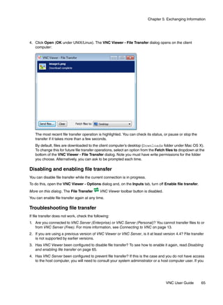 Chapter 5: Exchanging Information




4. Click Open (OK under UNIX/Linux). The VNC Viewer - File Transfer dialog opens on the client
   computer:




   The most recent file transfer operation is highlighted. You can check its status, or pause or stop the
   transfer if it takes more than a few seconds.
   By default, files are downloaded to the client computer’s desktop (Downloads folder under Mac OS X).
   To change this for future file transfer operations, select an option from the Fetch files to dropdown at the
   bottom of the VNC Viewer - File Transfer dialog. Note you must have write permissions for the folder
   you choose. Alternatively, you can ask to be prompted each time.

Disabling and enabling file transfer
You can disable file transfer while the current connection is in progress.
To do this, open the VNC Viewer - Options dialog and, on the Inputs tab, turn off Enable file transfer.
More on this dialog. The File Transfer        VNC Viewer toolbar button is disabled.
You can enable file transfer again at any time.

Troubleshooting file transfer
If file transfer does not work, check the following:
1. Are you connected to VNC Server (Enterprise) or VNC Server (Personal)? You cannot transfer files to or
   from VNC Server (Free). For more information, see Connecting to VNC on page 13.
2. If you are using a previous version of VNC Viewer or VNC Server, is it at least version 4.4? File transfer
   is not supported by earlier versions.
3. Has VNC Viewer been configured to disable file transfer? To see how to enable it again, read Disabling
   and enabling file transfer on page 65.
4. Has VNC Server been configured to prevent file transfer? If this is the case and you do not have access
   to the host computer, you will need to consult your system administrator or a host computer user. If you




                                                                                       VNC User Guide       65
 