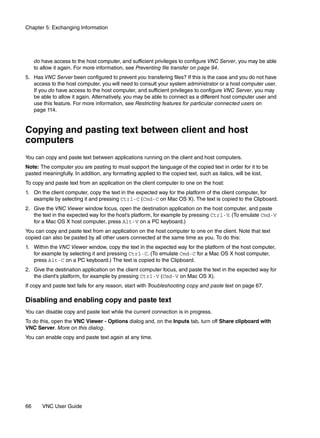 Chapter 5: Exchanging Information




     do have access to the host computer, and sufficient privileges to configure VNC Server, you may be able
     to allow it again. For more information, see Preventing file transfer on page 94.
5. Has VNC Server been configured to prevent you transfering files? If this is the case and you do not have
   access to the host computer, you will need to consult your system administrator or a host computer user.
   If you do have access to the host computer, and sufficient privileges to configure VNC Server, you may
   be able to allow it again. Alternatively, you may be able to connect as a different host computer user and
   use this feature. For more information, see Restricting features for particular connected users on
   page 114.


Copying and pasting text between client and host
computers
You can copy and paste text between applications running on the client and host computers.
Note: The computer you are pasting to must support the language of the copied text in order for it to be
pasted meaningfully. In addition, any formatting applied to the copied text, such as italics, will be lost.
To copy and paste text from an application on the client computer to one on the host:
1. On the client computer, copy the text in the expected way for the platform of the client computer, for
   example by selecting it and pressing Ctrl-C (Cmd-C on Mac OS X). The text is copied to the Clipboard.
2. Give the VNC Viewer window focus, open the destination application on the host computer, and paste
   the text in the expected way for the host’s platform, for example by pressing Ctrl-V. (To emulate Cmd-V
   for a Mac OS X host computer, press Alt-V on a PC keyboard.)
You can copy and paste text from an application on the host computer to one on the client. Note that text
copied can also be pasted by all other users connected at the same time as you. To do this:
1. Within the VNC Viewer window, copy the text in the expected way for the platform of the host computer,
   for example by selecting it and pressing Ctrl-C. (To emulate Cmd-C for a Mac OS X host computer,
   press Alt-C on a PC keyboard.) The text is copied to the Clipboard.
2. Give the destination application on the client computer focus, and paste the text in the expected way for
   the client’s platform, for example by pressing Ctrl-V (Cmd-V on Mac OS X).
If copy and paste text fails for any reason, start with Troubleshooting copy and paste text on page 67.

Disabling and enabling copy and paste text
You can disable copy and paste text while the current connection is in progress.
To do this, open the VNC Viewer - Options dialog and, on the Inputs tab, turn off Share clipboard with
VNC Server. More on this dialog.
You can enable copy and paste text again at any time.




66      VNC User Guide
 