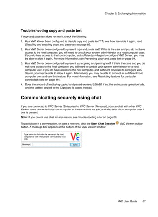 Chapter 5: Exchanging Information




Troubleshooting copy and paste text
If copy and paste text does not work, check the following:
1. Has VNC Viewer been configured to disable copy and paste text? To see how to enable it again, read
   Disabling and enabling copy and paste text on page 66.
2. Has VNC Server been configured to prevent copy and paste text? If this is the case and you do not have
   access to the host computer, you will need to consult your system administrator or a host computer user.
   If you do have access to the host computer, and sufficient privileges to configure VNC Server, you may
   be able to allow it again. For more information, see Preventing copy and paste text on page 94.
3. Has VNC Server been configured to prevent you copying and pasting text? If this is the case and you do
   not have access to the host computer, you will need to consult your system administrator or a host
   computer user. If you do have access to the host computer, and sufficient privileges to configure VNC
   Server, you may be able to allow it again. Alternatively, you may be able to connect as a different host
   computer user and use this feature. For more information, see Restricting features for particular
   connected users on page 114.
4. Does the amount of text being copied and pasted exceeed 256kB? If so, the entire paste operation fails,
   and the last text copied to the Clipboard is pasted instead.


Communicating securely using chat
If you are connected to VNC Server (Enterprise) or VNC Server (Personal), you can chat with other VNC
Viewer users connected to a host computer at the same time as you, and also with a host computer user if
one is present.
Note: If you cannot use chat for any reason, see Troubleshooting chat on page 69.

To participate in a conversation, or start a new one, click the Start Chat Session    VNC Viewer toolbar
button. A message box appears at the bottom of the VNC Viewer window:




                                                                                     VNC User Guide      67
 
