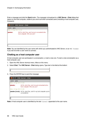 Chapter 5: Exchanging Information




Enter a message and click the Send button. The message is broadcast to a VNC Server - Chat dialog that
opens on the host computer, visible to you and to all other connected users (including a host computer user,
if present):




Note: You are identified by the user name with which you authenticated to VNC Server, or as VNC Viewer
if you did not enter a user name to connect.

Chatting as a host computer user
A host computer user can participate in a conversation, or start a new one. To start a new conversation as a
host computer user:
1. Open the VNC Server shortcut menu. More on this menu.
2. Select Chat. The VNC Server - Chat dialog opens. Type text in the field at the bottom:




3. Press the ENTER key to send the message:




Note: A host computer user is identified by the text (Local) appended to the user name.




68     VNC User Guide
 
