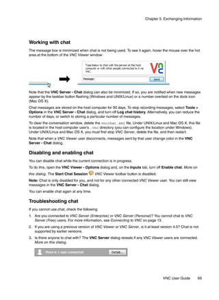 Chapter 5: Exchanging Information




Working with chat
The message box is minimized when chat is not being used. To see it again, hover the mouse over the hot
area at the bottom of the VNC Viewer window:




Note that the VNC Server - Chat dialog can also be minimized. If so, you are notified when new messages
appear by the taskbar button flashing (Windows and UNIX/Linux) or a number overlaid on the dock icon
(Mac OS X).
Chat messages are stored on the host computer for 90 days. To stop recording messages, select Tools >
Options in the VNC Server - Chat dialog, and turn off Log chat history. Alternatively, you can reduce the
number of days, or switch to storing a particular number of messages.
To clear the conversation window, delete the vncchat.xml file. Under UNIX/Linux and Mac OS X, this file
is located in the host computer user’s .vnc directory (you can configure the location under Windows).
Under UNIX/Linux and Mac OS X, you must first stop VNC Server, delete the file, and then restart.
Note that when a VNC Viewer user disconnects, messages sent by that user change color in the VNC
Server - Chat dialog.

Disabling and enabling chat
You can disable chat while the current connection is in progress.
To do this, open the VNC Viewer - Options dialog and, on the Inputs tab, turn off Enable chat. More on
this dialog. The Start Chat Session      VNC Viewer toolbar button is disabled.
Note: Chat is only disabled for you, and not for any other connected VNC Viewer user. You can still view
messages in the VNC Server - Chat dialog.
You can enable chat again at any time.

Troubleshooting chat
If you cannot use chat, check the following:
1. Are you connected to VNC Server (Enterprise) or VNC Server (Personal)? You cannot chat to VNC
   Server (Free) users. For more information, see Connecting to VNC on page 13.
2. If you are using a previous version of VNC Viewer or VNC Server, is it at least version 4.5? Chat is not
   supported by earlier versions.
3. Is there anyone to chat with? The VNC Server dialog reveals if any VNC Viewer users are connected.
   More on this dialog.




                                                                                    VNC User Guide         69
 