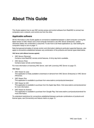 About This Guide

This Guide explains how to use VNC remote access and control software from RealVNC to connect two
computers over a network, and control one from the other.

Applicable software
All the information in this Guide applies to connections established between a client computer running the
latest version of VNC Viewer and a host computer licensed to use VNC Server (Enterprise). Unless
otherwise stated, this combination is assumed. To see how to set these applications up, read Getting the
computers ready to use on page 11.
Note that general principles of remote control, and information relating to particular supported features, also
apply to connections established between any combination of the products and license types listed below.
VNC Server (with different licenses applied)

•   VNC Server (Personal)
    Contains most RealVNC remote control features. A thirty day trial is available.
•   VNC Server (Free)
    Contains basic remote control features.
For more information on licensing VNC Server, start with Licensing VNC Server on page 72.

VNC Viewer

•   VNC Viewer for Java
    This application is freely available to download on demand from VNC Server (Enterprise) or VNC Server
    (Personal).
•   VNC Viewer Plus
    This application is available to purchase from www.realvnc.com/products/viewerplus/.
•   VNC Viewer for iOS
    This application is available to purchase from the Apple App Store. Visit www.realvnc.com/products/ios/
    for more information.
•   VNC Viewer for Android
    This application is available to purchase from Google Play. Visit www.realvnc.com/products/android/ for
    more information.
To understand restrictions for connections established between particular combinations of products and
license types, see Connectivity and feature matrix on page 13.




                                                                                      VNC User Guide          7
 