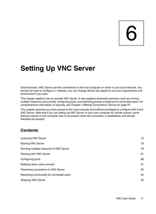 6
Setting Up VNC Server

Once licensed, VNC Server permits connections to the host computer on which it runs out-of-the-box. You
should not need to configure it. However, you can change almost any aspect to suit your requirements and
environment if you wish.
This chapter explains how to operate VNC Server. It also explains advanced scenarios such as running
multiple instances concurrently, configuring ports, and restricting access to features for connected users. For
comprehensive information on security, see Chapter 7 Making Connections Secure on page 97.
                                                       ,
This chapter assumes you have access to the host computer and sufficient privileges to configure both it and
VNC Server. Note that if you are setting up VNC Server on your own computer for remote access, some
features require a host computer user to be present when the connection is established, and should
therefore be avoided.



Contents
Licensing VNC Server                                                                                        72

Starting VNC Server                                                                                         73

Running multiple instances of VNC Server                                                                    78

Working with VNC Server                                                                                     81

Configuring ports                                                                                           88

Notifying when users connect                                                                                91

Preventing connections to VNC Server                                                                        92

Restricting functionality for connected users                                                               93

Stopping VNC Server                                                                                         95




                                                                                      VNC User Guide        71
 