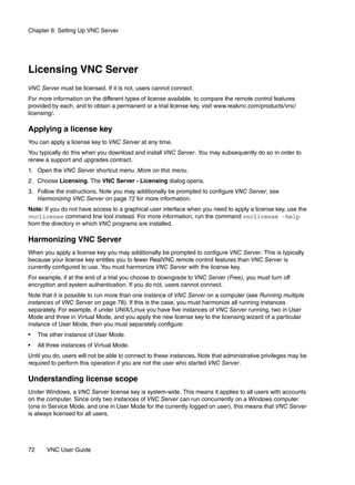 Chapter 6: Setting Up VNC Server




Licensing VNC Server
VNC Server must be licensed. If it is not, users cannot connect.
For more information on the different types of license available, to compare the remote control features
provided by each, and to obtain a permanent or a trial license key, visit www.realvnc.com/products/vnc/
licensing/.

Applying a license key
You can apply a license key to VNC Server at any time.
You typically do this when you download and install VNC Server. You may subsequently do so in order to
renew a support and upgrades contract.
1. Open the VNC Server shortcut menu. More on this menu.
2. Choose Licensing. The VNC Server - Licensing dialog opens.
3. Follow the instructions. Note you may additionally be prompted to configure VNC Server; see
   Harmonizing VNC Server on page 72 for more information.
Note: If you do not have access to a graphical user interface when you need to apply a license key, use the
vnclicense command line tool instead. For more information, run the command vnclicense -help
from the directory in which VNC programs are installed.

Harmonizing VNC Server
When you apply a license key you may additionally be prompted to configure VNC Server. This is typically
because your license key entitles you to fewer RealVNC remote control features than VNC Server is
currently configured to use. You must harmonize VNC Server with the license key.
For example, if at the end of a trial you choose to downgrade to VNC Server (Free), you must turn off
encryption and system authentication. If you do not, users cannot connect.
Note that it is possible to run more than one instance of VNC Server on a computer (see Running multiple
instances of VNC Server on page 78). If this is the case, you must harmonize all running instances
separately. For example, if under UNIX/Linux you have five instances of VNC Server running, two in User
Mode and three in Virtual Mode, and you apply the new license key to the licensing wizard of a particular
instance of User Mode, then you must separately configure:
•    The other instance of User Mode.
•    All three instances of Virtual Mode.
Until you do, users will not be able to connect to these instances. Note that administrative privileges may be
required to perform this operation if you are not the user who started VNC Server.

Understanding license scope
Under Windows, a VNC Server license key is system-wide. This means it applies to all users with accounts
on the computer. Since only two instances of VNC Server can run concurrently on a Windows computer
(one in Service Mode, and one in User Mode for the currently logged on user), this means that VNC Server
is always licensed for all users.




72      VNC User Guide
 