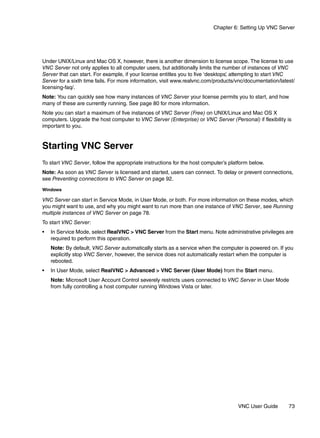 Chapter 6: Setting Up VNC Server




Under UNIX/Linux and Mac OS X, however, there is another dimension to license scope. The license to use
VNC Server not only applies to all computer users, but additionally limits the number of instances of VNC
Server that can start. For example, if your license entitles you to five ‘desktops’ attempting to start VNC
                                                                                  ,
Server for a sixth time fails. For more information, visit www.realvnc.com/products/vnc/documentation/latest/
licensing-faq/.
Note: You can quickly see how many instances of VNC Server your license permits you to start, and how
many of these are currently running. See page 80 for more information.
Note you can start a maximum of five instances of VNC Server (Free) on UNIX/Linux and Mac OS X
computers. Upgrade the host computer to VNC Server (Enterprise) or VNC Server (Personal) if flexibility is
important to you.


Starting VNC Server
To start VNC Server, follow the appropriate instructions for the host computer’s platform below.
Note: As soon as VNC Server is licensed and started, users can connect. To delay or prevent connections,
see Preventing connections to VNC Server on page 92.

Windows

VNC Server can start in Service Mode, in User Mode, or both. For more information on these modes, which
you might want to use, and why you might want to run more than one instance of VNC Server, see Running
multiple instances of VNC Server on page 78.
To start VNC Server:
•   In Service Mode, select RealVNC > VNC Server from the Start menu. Note administrative privileges are
    required to perform this operation.
    Note: By default, VNC Server automatically starts as a service when the computer is powered on. If you
    explicitly stop VNC Server, however, the service does not automatically restart when the computer is
    rebooted.
•   In User Mode, select RealVNC > Advanced > VNC Server (User Mode) from the Start menu.
    Note: Microsoft User Account Control severely restricts users connected to VNC Server in User Mode
    from fully controlling a host computer running Windows Vista or later.




                                                                                    VNC User Guide        73
 