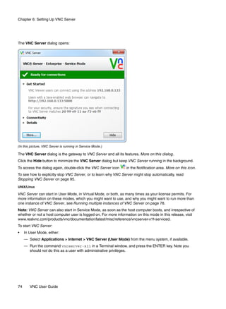 Chapter 6: Setting Up VNC Server




The VNC Server dialog opens:




(In this picture, VNC Server is running in Service Mode.)

The VNC Server dialog is the gateway to VNC Server and all its features. More on this dialog.
Click the Hide button to minimize the VNC Server dialog but keep VNC Server running in the background.
To access the dialog again, double-click the VNC Server icon     in the Notification area. More on this icon.
To see how to explicitly stop VNC Server, or to learn why VNC Server might stop automatically, read
Stopping VNC Server on page 95.
UNIX/Linux

VNC Server can start in User Mode, in Virtual Mode, or both, as many times as your license permits. For
more information on these modes, which you might want to use, and why you might want to run more than
one instance of VNC Server, see Running multiple instances of VNC Server on page 78.
Note: VNC Server can also start in Service Mode, as soon as the host computer boots, and irrespective of
whether or not a host computer user is logged on. For more information on this mode in this release, visit
www.realvnc.com/products/vnc/documentation/latest/misc/reference/vncserver-x11-serviced.
To start VNC Server:
•    In User Mode, either:
     — Select Applications > Internet > VNC Server (User Mode) from the menu system, if available.
     — Run the command vncserver-x11 in a Terminal window, and press the ENTER key. Note you
       should not do this as a user with administrative privileges.




74      VNC User Guide
 