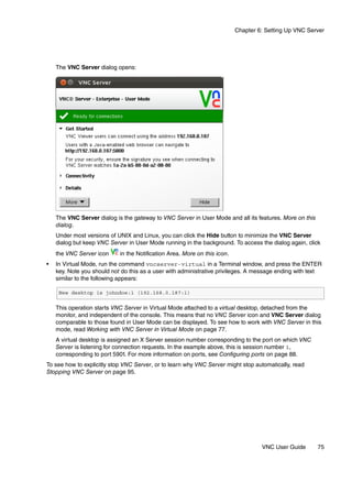 Chapter 6: Setting Up VNC Server




    The VNC Server dialog opens:




    The VNC Server dialog is the gateway to VNC Server in User Mode and all its features. More on this
    dialog.
    Under most versions of UNIX and Linux, you can click the Hide button to minimize the VNC Server
    dialog but keep VNC Server in User Mode running in the background. To access the dialog again, click
    the VNC Server icon     in the Notification Area. More on this icon.
•   In Virtual Mode, run the command vncserver-virtual in a Terminal window, and press the ENTER
    key. Note you should not do this as a user with administrative privileges. A message ending with text
    similar to the following appears:

     New desktop is johndoe:1 (192.168.0.187:1)

    This operation starts VNC Server in Virtual Mode attached to a virtual desktop, detached from the
    monitor, and independent of the console. This means that no VNC Server icon and VNC Server dialog
    comparable to those found in User Mode can be displayed. To see how to work with VNC Server in this
    mode, read Working with VNC Server in Virtual Mode on page 77.
    A virtual desktop is assigned an X Server session number corresponding to the port on which VNC
    Server is listening for connection requests. In the example above, this is session number 1,
    corresponding to port 5901. For more information on ports, see Configuring ports on page 88.
To see how to explicitly stop VNC Server, or to learn why VNC Server might stop automatically, read
Stopping VNC Server on page 95.




                                                                                    VNC User Guide       75
 
