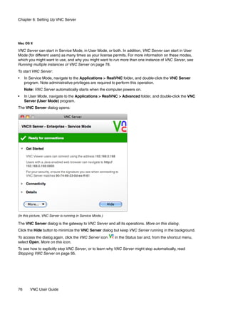 Chapter 6: Setting Up VNC Server




Mac OS X

VNC Server can start in Service Mode, in User Mode, or both. In addition, VNC Server can start in User
Mode (for different users) as many times as your license permits. For more information on these modes,
which you might want to use, and why you might want to run more than one instance of VNC Server, see
Running multiple instances of VNC Server on page 78.
To start VNC Server:
•    In Service Mode, navigate to the Applications > RealVNC folder, and double-click the VNC Server
     program. Note administrative privileges are required to perform this operation.
     Note: VNC Server automatically starts when the computer powers on.
•    In User Mode, navigate to the Applications > RealVNC > Advanced folder, and double-click the VNC
     Server (User Mode) program.
The VNC Server dialog opens:




(In this picture, VNC Server is running in Service Mode.)

The VNC Server dialog is the gateway to VNC Server and all its operations. More on this dialog.
Click the Hide button to minimize the VNC Server dialog but keep VNC Server running in the background.
To access the dialog again, click the VNC Server icon       in the Status bar and, from the shortcut menu,
select Open. More on this icon.
To see how to explicitly stop VNC Server, or to learn why VNC Server might stop automatically, read
Stopping VNC Server on page 95.




76      VNC User Guide
 