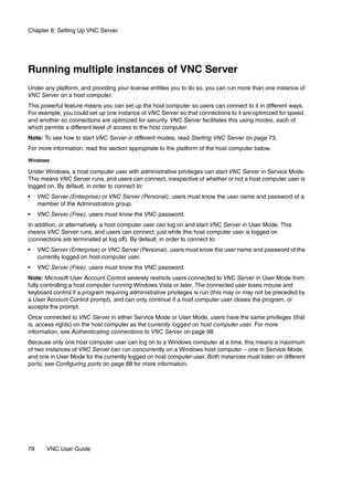 Chapter 6: Setting Up VNC Server




Running multiple instances of VNC Server
Under any platform, and providing your license entitles you to do so, you can run more than one instance of
VNC Server on a host computer.
This powerful feature means you can set up the host computer so users can connect to it in different ways.
For example, you could set up one instance of VNC Server so that connections to it are optimized for speed,
and another so connections are optimized for security. VNC Server facilitates this using modes, each of
which permits a different level of access to the host computer.
Note: To see how to start VNC Server in different modes, read Starting VNC Server on page 73.
For more information, read the section appropriate to the platform of the host computer below.

Windows

Under Windows, a host computer user with administrative privileges can start VNC Server in Service Mode.
This means VNC Server runs, and users can connect, irrespective of whether or not a host computer user is
logged on. By default, in order to connect to:
•    VNC Server (Enterprise) or VNC Server (Personal), users must know the user name and password of a
     member of the Administrators group.
•    VNC Server (Free), users must know the VNC password.
In addition, or alternatively, a host computer user can log on and start VNC Server in User Mode. This
means VNC Server runs, and users can connect, just while this host computer user is logged on
(connections are terminated at log off). By default, in order to connect to:
•    VNC Server (Enterprise) or VNC Server (Personal), users must know the user name and password of the
     currently logged on host computer user.
•    VNC Server (Free), users must know the VNC password.
Note: Microsoft User Account Control severely restricts users connected to VNC Server in User Mode from
fully controlling a host computer running Windows Vista or later. The connected user loses mouse and
keyboard control if a program requiring administrative privileges is run (this may or may not be preceded by
a User Account Control prompt), and can only continue if a host computer user closes the program, or
accepts the prompt.
Once connected to VNC Server in either Service Mode or User Mode, users have the same privileges (that
is, access rights) on the host computer as the currently logged on host computer user. For more
information, see Authenticating connections to VNC Server on page 98.
Because only one host computer user can log on to a Windows computer at a time, this means a maximum
of two instances of VNC Server can run concurrently on a Windows host computer – one in Service Mode,
and one in User Mode for the currently logged on host computer user. Both instances must listen on different
ports; see Configuring ports on page 88 for more information.




78      VNC User Guide
 