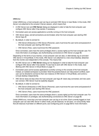 Chapter 6: Setting Up VNC Server




UNIX/Linux

Under UNIX/Linux, a host computer user can log on and start VNC Server in User Mode. In this mode, VNC
Server runs attached to the console X Server session, which means that:
•   A VNC Server icon and VNC Server dialog are displayed in order to help the host computer user
    configure VNC Server after it has started, if necessary.
•   Connected users can access applications currently running on the host computer.
•   VNC Server stops, and all connections are terminated, when the host computer user starting VNC
    Server logs off.
•   By default, in order to connect to:
    — VNC Server (Enterprise) or VNC Server (Personal), users must know the user name and password of
      the host computer user starting VNC Server.
    — VNC Server (Free), users must know the VNC password.
    Once connected, users have the same privileges (that is, access rights) as this host computer user. For
    more information on privileges, see Authenticating connections to VNC Server on page 98.
Depending on the terms of your license, a host computer user can also, or alternatively, log on and start
VNC Server in Virtual Mode. In this mode, VNC Server runs attached to a new virtual desktop, detached
from the monitor and independent of the console. This means that:
•   No VNC Server icon or VNC Server dialog can be displayed in order to help the host computer user
    configure VNC Server after it has started. To see how to work with VNC Server in this mode, read
    Working with VNC Server in Virtual Mode on page 77.
•   Connected users cannot access applications currently running on the console of the host computer.
    Instead, an isolated workspace is provided. Note this powerful feature can help prevent conflicts; each
    user can be directed to connect to their own instance of VNC Server in Virtual Mode, and control a
    (virtual) desktop independently.
•   VNC Server does not stop when the host computer user logs off. Users stay connected, and new users
    can connect. VNC Server must be explicitly stopped.
•   By default, in order to connect to:
    — VNC Server (Enterprise) or VNC Server (Personal), users must know the user name and password of
      the host computer user starting VNC Server.
    — VNC Server (Free), users must know the VNC password.
    Once connected, users have the same privileges (that is, access rights) as this host computer user. For
    more information on privileges, see Authenticating connections to VNC Server on page 98.
Under UNIX/Linux, more than one host computer user can log on at a time. Each currently logged on host
computer user can start VNC Server in either mode, and all instances, for all users, run concurrently. Note
that all instances must listen on different ports; see Configuring ports on page 88 for more information.




                                                                                    VNC User Guide          79
 
