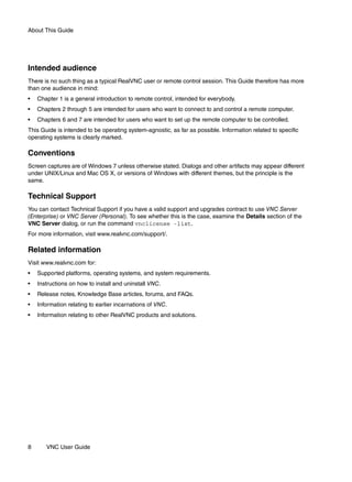 About This Guide




Intended audience
There is no such thing as a typical RealVNC user or remote control session. This Guide therefore has more
than one audience in mind:
•   Chapter 1 is a general introduction to remote control, intended for everybody.
•   Chapters 2 through 5 are intended for users who want to connect to and control a remote computer.
•   Chapters 6 and 7 are intended for users who want to set up the remote computer to be controlled.
This Guide is intended to be operating system-agnostic, as far as possible. Information related to specific
operating systems is clearly marked.

Conventions
Screen captures are of Windows 7 unless otherwise stated. Dialogs and other artifacts may appear different
under UNIX/Linux and Mac OS X, or versions of Windows with different themes, but the principle is the
same.

Technical Support
You can contact Technical Support if you have a valid support and upgrades contract to use VNC Server
(Enterprise) or VNC Server (Personal). To see whether this is the case, examine the Details section of the
VNC Server dialog, or run the command vnclicense -list.
For more information, visit www.realvnc.com/support/.

Related information
Visit www.realvnc.com for:
•   Supported platforms, operating systems, and system requirements.
•   Instructions on how to install and uninstall VNC.
•   Release notes, Knowledge Base articles, forums, and FAQs.
•   Information relating to earlier incarnations of VNC.
•   Information relating to other RealVNC products and solutions.




8      VNC User Guide
 