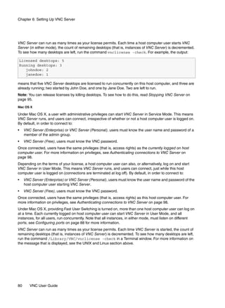 Chapter 6: Setting Up VNC Server




VNC Server can run as many times as your license permits. Each time a host computer user starts VNC
Server (in either mode), the count of remaining desktops (that is, instances of VNC Server) is decremented.
To see how many desktops are left, run the command vnclicense -check. For example, the output:

Licensed desktops: 5
Running desktops: 3
   johndoe: 2
   janedoe: 1

means that five VNC Server desktops are licensed to run concurrently on this host computer, and three are
already running; two started by John Doe, and one by Jane Doe. Two are left to run.
Note: You can release licenses by killing desktops. To see how to do this, read Stopping VNC Server on
page 95.

Mac OS X

Under Mac OS X, a user with administrative privileges can start VNC Server in Service Mode. This means
VNC Server runs, and users can connect, irrespective of whether or not a host computer user is logged on.
By default, in order to connect to:
•    VNC Server (Enterprise) or VNC Server (Personal), users must know the user name and password of a
     member of the admin group.
•    VNC Server (Free), users must know the VNC password.
Once connected, users have the same privileges (that is, access rights) as the currently logged on host
computer user. For more information on privileges, see Authenticating connections to VNC Server on
page 98.
Depending on the terms of your license, a host computer user can also, or alternatively, log on and start
VNC Server in User Mode. This means VNC Server runs, and users can connect, just while this host
computer user is logged on (connections are terminated at log off). By default, in order to connect to:
•    VNC Server (Enterprise) or VNC Server (Personal), users must know the user name and password of the
     host computer user starting VNC Server.
•    VNC Server (Free), users must know the VNC password.
Once connected, users have the same privileges (that is, access rights) as this host computer user. For
more information on privileges, see Authenticating connections to VNC Server on page 98.
Under Mac OS X, providing Fast User Switching is turned on, more than one host computer user can log on
at a time. Each currently logged on host computer user can start VNC Server in User Mode, and all
instances, for all users, run concurrently. Note that all instances, in either mode, must listen on different
ports; see Configuring ports on page 88 for more information.
VNC Server can run as many times as your license permits. Each time VNC Server is started, the count of
remaining desktops (that is, instances of VNC Server) is decremented. To see how many desktops are left,
run the command /Library/VNC/vnclicense -check in a Terminal window. For more information on
the message that is displayed, see the UNIX and Linux section above.




80      VNC User Guide
 