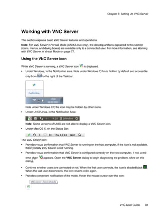 Chapter 6: Setting Up VNC Server




Working with VNC Server
This section explains basic VNC Server features and operations.
Note: For VNC Server in Virtual Mode (UNIX/Linux only), the desktop artifacts explained in this section
(icons, menus, and dialog boxes) are available only to a connected user. For more information, see Working
with VNC Server in Virtual Mode on page 77.

Using the VNC Server icon

While VNC Server is running, a VNC Server icon         is displayed:
•   Under Windows, in the Notification area. Note under Windows 7, this is hidden by default and accessible
    only from     to the right of the Taskbar:




    Note under Windows XP, the icon may be hidden by other icons.
•   Under UNIX/Linux, in the Notification Area:



    Note: Some versions of UNIX are not able to display a VNC Server icon.
•   Under Mac OS X, on the Status Bar:



The VNC Server icon:
•   Provides visual confirmation that VNC Server is running on the host computer. If the icon is not available,
    then typically VNC Server is not running.
•   Provides visual confirmation that VNC Server is configured correctly on the host computer. If not, a red
    error glyph    appears. Open the VNC Server dialog to begin diagnosing the problem. More on this
    dialog.

•   Confirms whether users are connected or not. When the first user connects, the icon is shaded black        .
    When the last user disconnects, the icon reverts color again.
•   Provides convenient notification of the mode. Hover the mouse cursor over the icon:




                                                                                      VNC User Guide        81
 