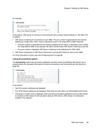 Chapter 6: Setting Up VNC Server




For example:




In this picture, VNC Server is running on a host computer with a private network address of 192.168.0.133.
In addition:
•   VNC Server is listening for connections on port 5980. The port number is separated from the network
    address by a single colon, which means it represents a port in the range 5901 to 5999. Note that:
    — If the port number is separated from the network address by two colons, it represents a port outside
      the range 5900 to 5999, so for example 192.168.0.133::80 means VNC Server is listening on port 80.
    — If no port number is displayed, VNC Server is listening on the default port for VNC, 5900.
•   VNC Server (Enterprise) or VNC Server (Personal) is serving VNC Viewer for Java on port 5880.
For more information on ports, start with Configuring ports on page 88.

Listing all connectivity options
The Connectivity section lists all network addresses and other means of identifying VNC Server over a
private network (for equivalent information for Internet connections, see Connecting over the Internet on
page 28):




In this picture:
•   Two IPv4 network addresses are displayed.
•   Four IPv6 network addresses are displayed. Note these are only valid in an IPv6-enabled environment.
•   The Bonjour or Avahi name is displayed. Note only Zeroconf-enabled applications such as VNC Viewer
    for Android or VNC Viewer for iOS are able to discover VNC Server. (VNC Viewer is not Zeroconf-
    enabled in this release.)




                                                                                    VNC User Guide          85
 