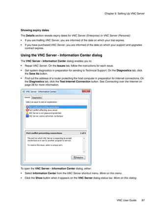 Chapter 6: Setting Up VNC Server




Showing expiry dates
The Details section reveals expiry dates for VNC Server (Enterprise) or VNC Server (Personal):
•   If you are trialling VNC Server, you are informed of the date on which your trial expires.
•   If you have purchased VNC Server, you are informed of the date on which your support and upgrades
    contract expires.

Using the VNC Server - Information Center dialog
The VNC Server - Information Center dialog enables you to:
•   Repair VNC Server. On the Issues tab, follow the instructions for each issue.
•   Get system diagnostics in preparation for sending to Technical Support. On the Diagnostics tab, click
    the Save As button.
•   Find out the address of a router protecting the host computer in preparation for Internet connections. On
    the Diagnostics tab, click the Test Internet Connection button. See Connecting over the Internet on
    page 28 for more information.




To open the VNC Server - Information Center dialog, either:
•   Select Information Center from the VNC Server shortcut menu. More on this menu.
•   Click the Show button when it appears on the VNC Server dialog status bar. More on this dialog.




                                                                                      VNC User Guide       87
 
